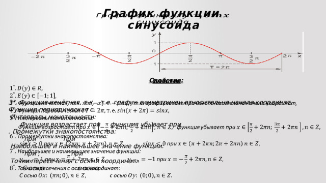 График функции  синусоида     Свойства:   3°. Функция нечётная, т.к. , т.е. график симметричен относительно начала координат, Функция периодическая с  Интервалы монотонности:  Функция возрастает при функция убывает при . Промежутки знакопостоянства:  при при  Наибольшее и наименьшее значение функции:  при , при  Точки пересечения с осями координат:  С осью с осью      