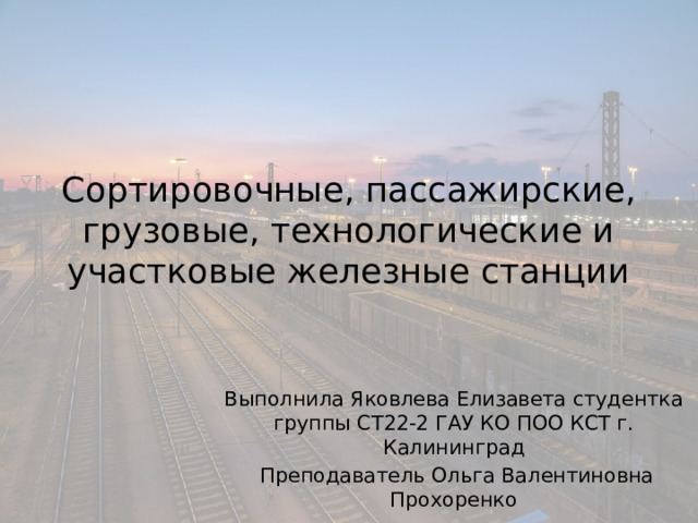 Сортировочные, пассажирские, грузовые, технологические и участковые железные станции Выполнила Яковлева Елизавета студентка группы СТ22-2 ГАУ КО ПОО КСТ г. Калининград  Преподаватель Ольга Валентиновна Прохоренко 