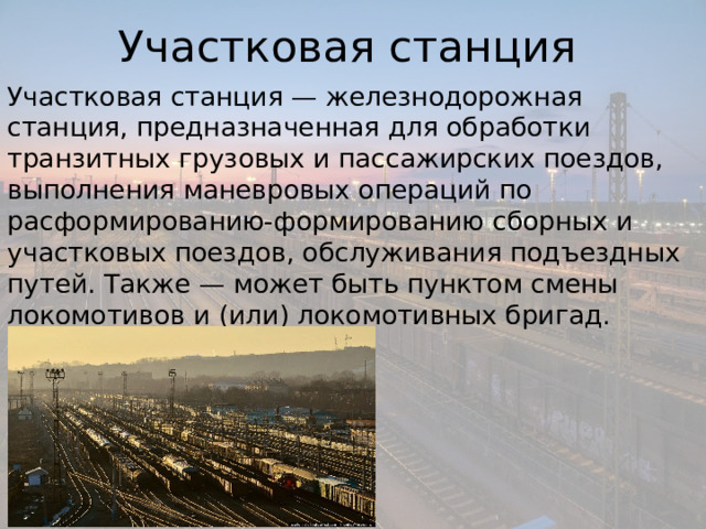 Участковая станция Участковая станция — железнодорожная станция, предназначенная для обработки транзитных грузовых и пассажирских поездов, выполнения маневровых операций по расформированию-формированию сборных и участковых поездов, обслуживания подъездных путей. Также — может быть пунктом смены локомотивов и (или) локомотивных бригад. 