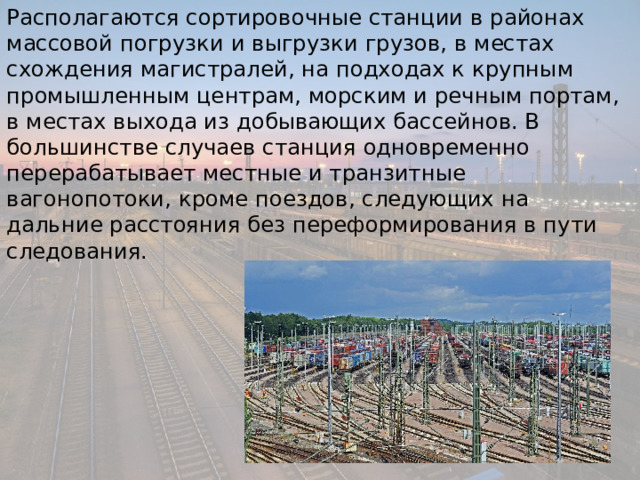 Располагаются сортировочные станции в районах массовой погрузки и выгрузки грузов, в местах схождения магистралей, на подходах к крупным промышленным центрам, морским и речным портам, в местах выхода из добывающих бассейнов. В большинстве случаев станция одновременно перерабатывает местные и транзитные вагонопотоки, кроме поездов, следующих на дальние расстояния без переформирования в пути следования. 