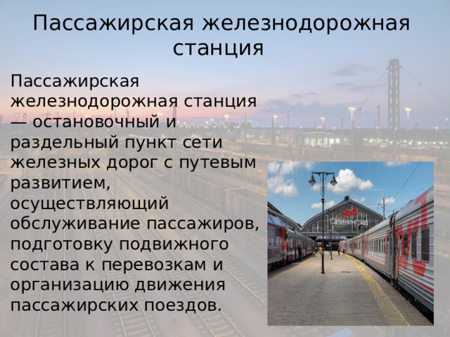 Пассажирская железнодорожная станция Пассажирская железнодорожная станция — остановочный и раздельный пункт сети железных дорог с путевым развитием, осуществляющий обслуживание пассажиров, подготовку подвижного состава к перевозкам и организацию движения пассажирских поездов. 
