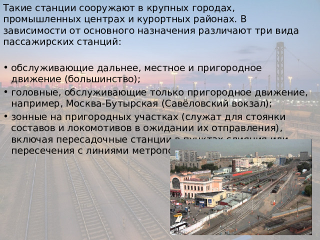 Такие станции сооружают в крупных городах, промышленных центрах и курортных районах. В зависимости от основного назначения различают три вида пассажирских станций: обслуживающие дальнее, местное и пригородное движение (большинство); головные, обслуживающие только пригородное движение, например, Москва-Бутырская (Савёловский вокзал); зонные на пригородных участках (служат для стоянки составов и локомотивов в ожидании их отправления), включая пересадочные станции в пунктах слияния или пересечения с линиями метрополитена. 