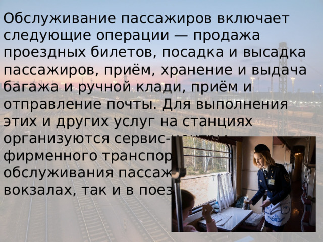Обслуживание пассажиров включает следующие операции — продажа проездных билетов, посадка и высадка пассажиров, приём, хранение и выдача багажа и ручной клади, приём и отправление почты. Для выполнения этих и других услуг на станциях организуются сервис-центры фирменного транспортного обслуживания пассажиров, как на вокзалах, так и в поездах. 