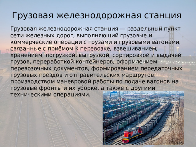 Грузовая железнодорожная станция Грузовая железнодорожная станция — раздельный пункт сети железных дорог, выполняющий грузовые и коммерческие операции с грузами и грузовыми вагонами, связанные с приёмом к перевозке, взвешиванием, хранением, погрузкой, выгрузкой, сортировкой и выдачей грузов, переработкой контейнеров, оформлением перевозочных документов, формированием передаточных грузовых поездов и отправительских маршрутов, производством маневровой работы по подаче вагонов на грузовые фронты и их уборке, а также с другими техническими операциями. 