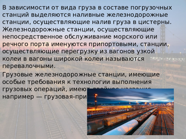 В зависимости от вида груза в составе погрузочных станций выделяются наливные железнодорожные станции, осуществляющие налив груза в цистерны. Железнодорожные станции, осуществляющие непосредственное обслуживание морского или речного порта именуются припортовыми, станции, осуществляющие перегрузку из вагонов узкой колеи в вагоны широкой колеи называются перевалочными. Грузовые железнодорожные станции, имеющие особые требования к технологии выполнения грузовых операций, имеют двойное название, например — грузовая-припортовая. 