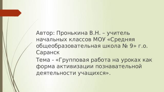 Автор: Пронькина В.Н. – учитель начальных классов МОУ «Средняя общеобразовательная школа № 9» г.о. Саранск Тема - «Групповая работа на уроках как форма активизации познавательной деятельности учащихся». 