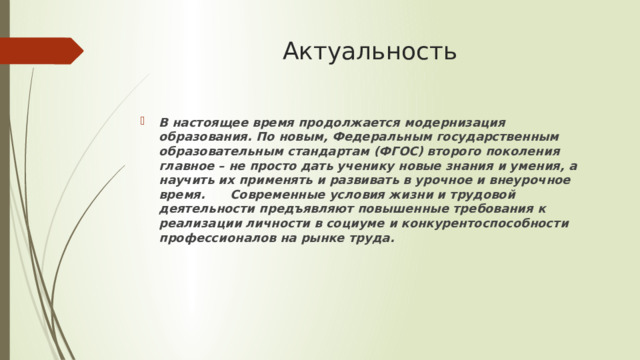 Актуальность В настоящее время продолжается модернизация образования. По новым, Федеральным государственным образовательным стандартам (ФГОС) второго поколения главное – не просто дать ученику новые знания и умения, а научить их применять и развивать в урочное и внеурочное время. Современные условия жизни и трудовой деятельности предъявляют повышенные требования к реализации личности в социуме и конкурентоспособности профессионалов на рынке труда. 