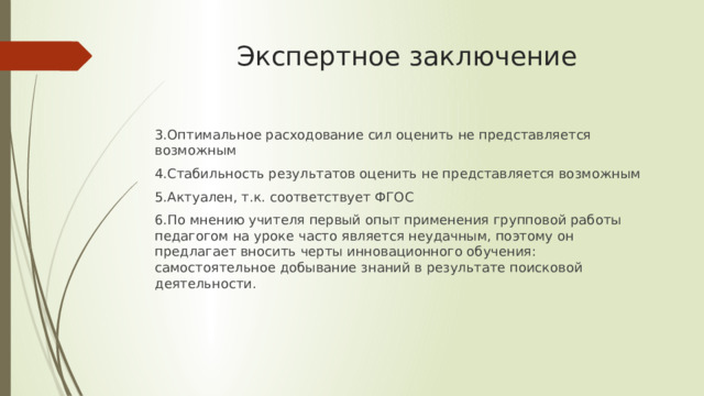 Экспертное заключение 3.Оптимальное расходование сил оценить не представляется возможным 4.Стабильность результатов оценить не представляется возможным 5.Актуален, т.к. соответствует ФГОС 6.По мнению учителя первый опыт применения групповой работы педагогом на уроке часто является неудачным, поэтому он предлагает вносить черты инновационного обучения: самостоятельное добывание знаний в результате поисковой деятельности. 