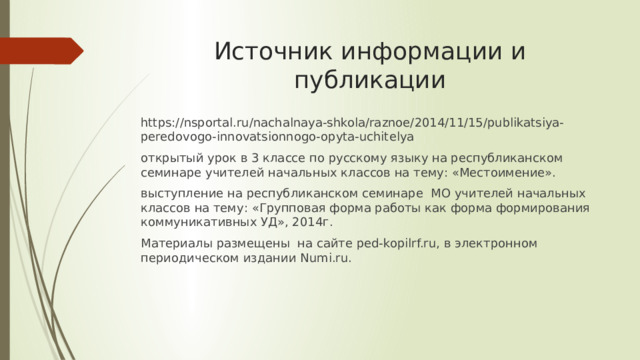 Источник информации и публикации https://nsportal.ru/nachalnaya-shkola/raznoe/2014/11/15/publikatsiya-peredovogo-innovatsionnogo-opyta-uchitelya открытый урок в 3 классе по русскому языку на республиканском семинаре учителей начальных классов на тему: «Местоимение». выступление на республиканском семинаре МО учителей начальных классов на тему: «Групповая форма работы как форма формирования коммуникативных УД», 2014г. Материалы размещены на сайте ped-kopilrf.ru, в электронном периодическом издании Numi.ru. 