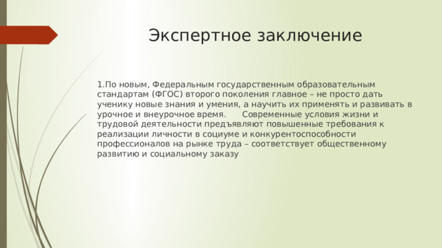 Экспертное заключение 1.По новым, Федеральным государственным образовательным стандартам (ФГОС) второго поколения главное – не просто дать ученику новые знания и умения, а научить их применять и развивать в урочное и внеурочное время. Современные условия жизни и трудовой деятельности предъявляют повышенные требования к реализации личности в социуме и конкурентоспособности профессионалов на рынке труда – соответствует общественному развитию и социальному заказу 