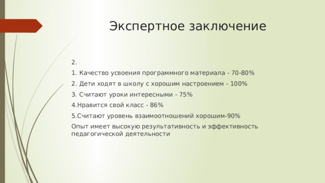 Экспертное заключение 2. 1. Качество усвоения программного материала - 70-80% 2. Дети ходят в школу с хорошим настроением - 100% 3. Считают уроки интересными - 75% 4.Нравится свой класс - 86% 5.Считают уровень взаимоотношений хорошим-90% Опыт имеет высокую результативность и эффективность педагогической деятельности 