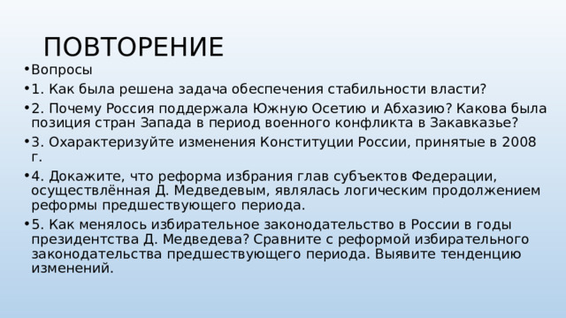 ПОВТОРЕНИЕ Вопросы 1. Как была решена задача обеспечения стабильности власти? 2. Почему Россия поддержала Южную Осетию и Абхазию? Какова была позиция стран Запада в период военного конфликта в Закавказье? 3. Охарактеризуйте изменения Конституции России, принятые в 2008 г. 4. Докажите, что реформа избрания глав субъектов Федерации, осуществлённая Д. Медведевым, являлась логическим продолжением реформы предшествующего периода. 5. Как менялось избирательное законодательство в России в годы президентства Д. Медведева? Сравните с реформой избирательного законодательства предшествующего периода. Выявите тенденцию изменений.  
