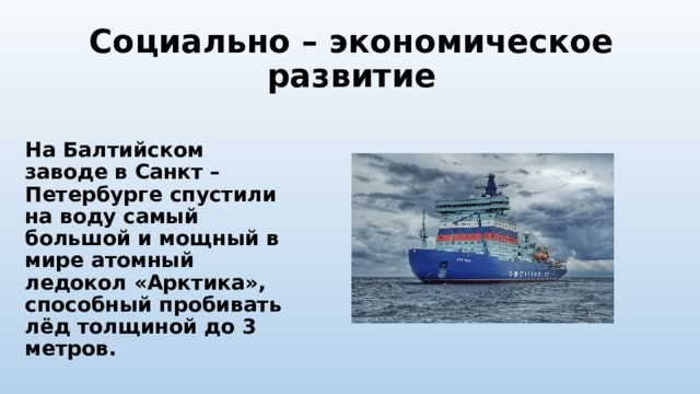 Социально – экономическое развитие  На Балтийском заводе в Санкт – Петербурге спустили на воду самый большой и мощный в мире атомный ледокол «Арктика», способный пробивать лёд толщиной до 3 метров. 