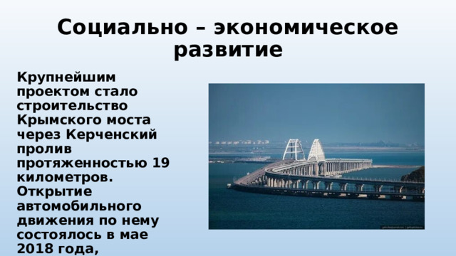 Социально – экономическое развитие Крупнейшим проектом стало строительство Крымского моста через Керченский пролив протяженностью 19 километров. Открытие автомобильного движения по нему состоялось в мае 2018 года, железнодорожного – в декабре 2019 года. 