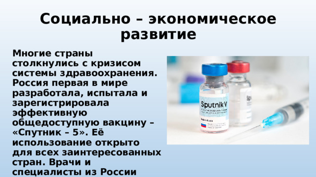 Социально – экономическое развитие Многие страны столкнулись с кризисом системы здравоохранения. Россия первая в мире разработала, испытала и зарегистрировала эффективную общедоступную вакцину – «Спутник – 5». Её использование открыто для всех заинтересованных стран. Врачи и специалисты из России оказали помощь населению ряда государств в борьбе со смертельным недугом. 