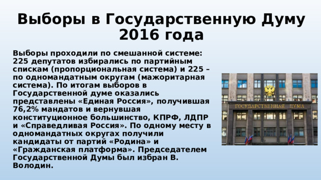 Выборы в Государственную Думу 2016 года Выборы проходили по смешанной системе: 225 депутатов избирались по партийным спискам (пропорциональная система) и 225 – по одномандатным округам (мажоритарная система). По итогам выборов в Государственной думе оказались представлены «Единая Россия», получившая 76,2% мандатов и вернувшая конституционное большинство, КПРФ, ЛДПР и «Справедливая Россия». По одному месту в одномандатных округах получили кандидаты от партий «Родина» и «Гражданская платформа». Председателем Государственной Думы был избран В. Володин. 