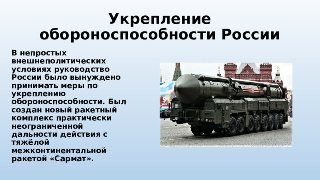 Укрепление обороноспособности России В непростых внешнеполитических условиях руководство России было вынуждено принимать меры по укреплению обороноспособности. Был создан новый ракетный комплекс практически неограниченной дальности действия с тяжёлой межконтинентальной ракетой «Сармат». 