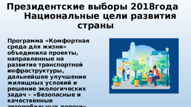Президентские выборы 2018года Национальные цели развития страны  Программа «Комфортная среда для жизни» объединила проекты, направленные на развитие транспортной инфраструктуры, дальнейшее улучшение жилищных условий и решение экологических задач – «Безопасные и качественные автомобильные дороги», «Жилье и городская среда», «Экология». 