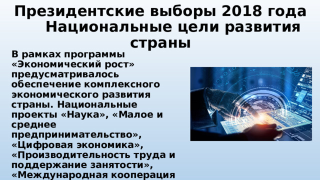 Президентские выборы 2018 года Национальные цели развития страны В рамках программы «Экономический рост» предусматривалось обеспечение комплексного экономического развития страны. Национальные проекты «Наука», «Малое и среднее предпринимательство», «Цифровая экономика», «Производительность труда и поддержание занятости», «Международная кооперация и экспорт» и «Комплексный план модернизации магистральной инфраструктуры». 
