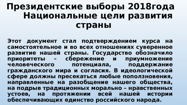 Президентские выборы 2018года Национальные цели развития страны Этот документ стал подтверждением курса на самостоятельное и во всех отношениях суверенное развитие нашей страны. Государство обозначило приоритеты – сбережение и приумножение человеческого потенциала, поддержание гражданского мира и согласия. В идеологической сфере должны пресекаться любые поползновения, направленные на разобщение нашего общества, на подрыв традиционных морально – нравственных устоев, на протяжении всей нашей истории обеспечивающих единство российского народа. 