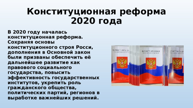 Конституционная реформа 2020 года В 2020 году началась конституционная реформа. Сохраняя основы конституционного строя Росси, дополнения в Основной закон были призваны обеспечить её дальнейшее развитие как правового социального государства, повысить эффективность государственных институтов, укрепить роль гражданского общества, политических партий, регионов в выработке важнейших решений. 