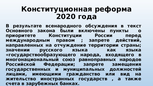 Конституционная реформа 2020 года В результате всенародного обсуждения в текст Основного закона были включены пункты о приоритете Конституции России перед международным правом ; запрете действий, направленных на отчуждение территории страны; значении русского языка как языка «государствообразующего народа, входящего в многонациональный союз равноправных народов Российской Федерации; запрете замещения государственных и муниципальных должностей лицами, имеющими гражданство или вид на жительство иностранных государств , а также счета в зарубежных банках. 
