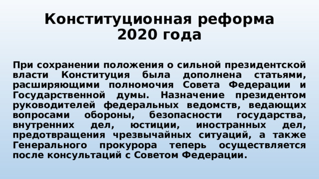 Конституционная реформа 2020 года При сохранении положения о сильной президентской власти Конституция была дополнена статьями, расширяющими полномочия Совета Федерации и Государственной думы. Назначение президентом руководителей федеральных ведомств, ведающих вопросами обороны, безопасности государства, внутренних дел, юстиции, иностранных дел, предотвращения чрезвычайных ситуаций, а также Генерального прокурора теперь осуществляется после консультаций с Советом Федерации. 