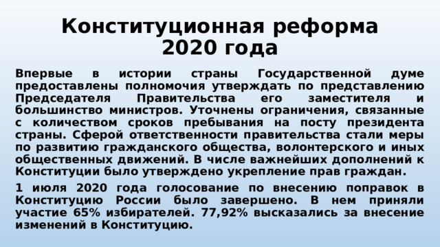 Конституционная реформа 2020 года Впервые в истории страны Государственной думе предоставлены полномочия утверждать по представлению Председателя Правительства его заместителя и большинство министров. Уточнены ограничения, связанные с количеством сроков пребывания на посту президента страны. Сферой ответственности правительства стали меры по развитию гражданского общества, волонтерского и иных общественных движений. В числе важнейших дополнений к Конституции было утверждено укрепление прав граждан. 1 июля 2020 года голосование по внесению поправок в Конституцию России было завершено. В нем приняли участие 65% избирателей. 77,92% высказались за внесение изменений в Конституцию. 