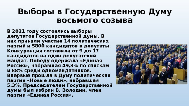 Выборы в Государственную Думу восьмого созыва В 2021 году состоялись выборы депутатов Государственной думы. В них приняли участие 14 политических партий и 5800 кандидатов в депутаты. Конкуренция составила от 9 до 17 кандидатов на один депутатский мандат. Победу одержала «Единая Россия», набравшая 49,8% по спискам и 88% среди одномандатников. Впервые прошла в Думу политическая партия «Новые люди», набравшая 5,3%. Председателем Государственной думы был избран В. Володин, член партии «Единая Россия». 