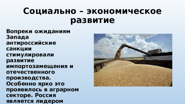 Социально – экономическое развитие Вопреки ожиданиям Запада антироссийские санкции стимулировали развитие импортозамещения и отечественного производства. Особенно ярко это проявилось в аграрном секторе. Россия является лидером мировой продажи зерна. В 2022 году сбор зерна в России в чистом весе составил 153,8 миллионн тонн. 