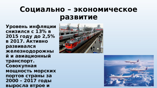 Социально – экономическое развитие Уровень инфляции снизился с 13% в 2015 году до 2,5% в 2017. Активно развивался железнодорожный и авиационный транспорт. Совокупная мощность морских портов страны за 2000 – 2017 годы выросла втрое и превысила 1 миллиард тонн. 