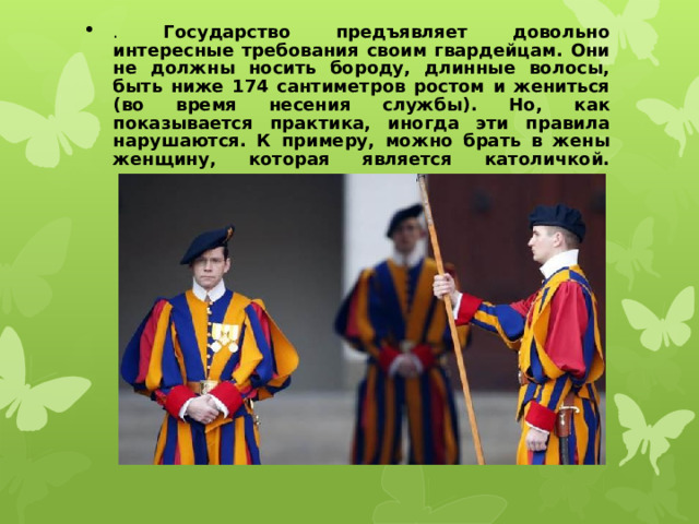 . Государство предъявляет довольно интересные требования своим гвардейцам. Они не должны носить бороду, длинные волосы, быть ниже 174 сантиметров ростом и жениться (во время несения службы). Но, как показывается практика, иногда эти правила нарушаются. К примеру, можно брать в жены женщину, которая является католичкой.   