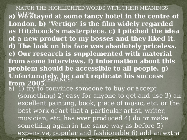 MATCH THE HIGHLIGHTED WORDS WITH THEIR MEANINGS BELOW a) We stayed at some fancy hotel in the centre of London. b) ‘Vertigo’ is the film widely regarded as Hitchcock’s masterpiece. c) I pitched the idea of a new product to my bosses and they liked it. d) The look on his face was absolutely priceless. e) Our research is supplemented with material from some interviews. f) Information about this problem should be accessible to all people. g) Unfortunately, he can't replicate his success from 2005. MEANINGS: 1) try to convince someone to buy or accept (something) 2) easy for anyone to get and use 3) an excellent painting, book, piece of music, etc. or the best work of art that a particular artist, writer, musician, etc. has ever produced 4) do or make something again in the same way as before 5) expensive, popular and fashionable 6) add an extra element or amount to 7) very valuable and impossible to replace 