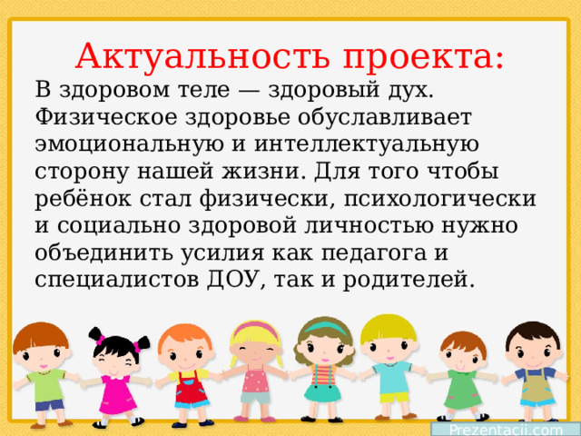 Актуальность проекта: В здоровом теле — здоровый дух. Физическое здоровье обуславливает эмоциональную и интеллектуальную сторону нашей жизни. Для того чтобы ребёнок стал физически, психологически и социально здоровой личностью нужно объединить усилия как педагога и специалистов ДОУ, так и родителей. Prezentacii.com 