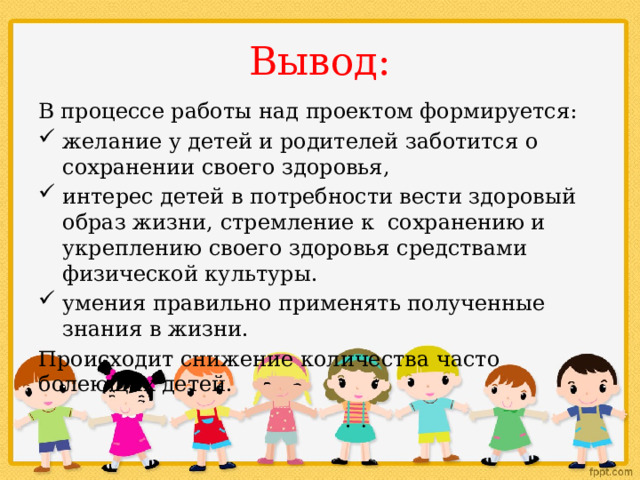 Вывод: В процессе работы над проектом формируется: желание у детей и родителей заботится о сохранении своего здоровья, интерес детей в потребности вести здоровый образ жизни, стремление к сохранению и укреплению своего здоровья средствами физической культуры. умения правильно применять полученные знания в жизни. Происходит снижение количества часто болеющих детей. 