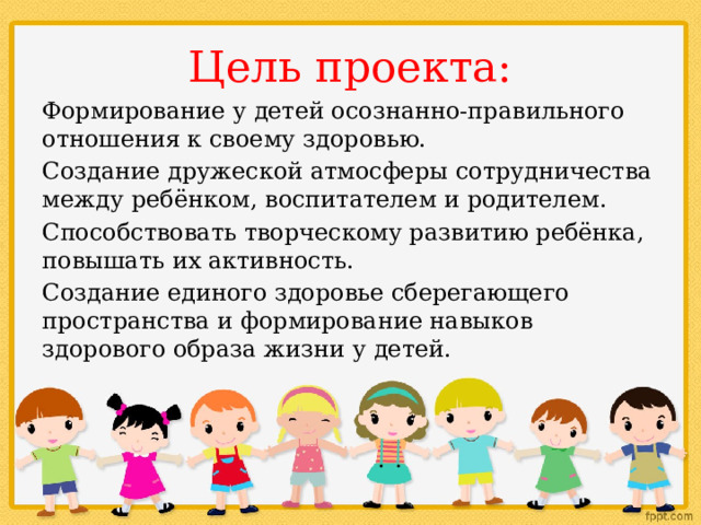 Цель проекта: Формирование у детей осознанно-правильного отношения к своему здоровью. Создание дружеской атмосферы сотрудничества между ребёнком, воспитателем и родителем. Способствовать творческому развитию ребёнка, повышать их активность. Создание единого здоровье сберегающего пространства и формирование навыков здорового образа жизни у детей. 