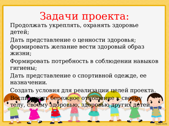 Задачи проекта: Продолжать укреплять, охранять здоровье детей; Дать представление о ценности здоровья; формировать желание вести здоровый образ жизни; Формировать потребность в соблюдении навыков гигиены; Дать представление о спортивной одежде, ее назначении. Создать условия для реализации целей проекта. Воспитывать бережное отношение к своему телу, своему здоровью, здоровью других детей. 