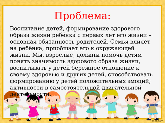Проблема: Воспитание детей, формирование здорового образа жизни ребёнка с первых лет его жизни – основная обязанность родителей. Семья влияет на ребёнка, приобщает его к окружающей жизни. Мы, взрослые, должны помочь детям понять значимость здорового образа жизни, воспитывать у детей бережное отношение к своему здоровью и других детей, способствовать формированию у детей положительных эмоций, активности в самостоятельной двигательной деятельности. 