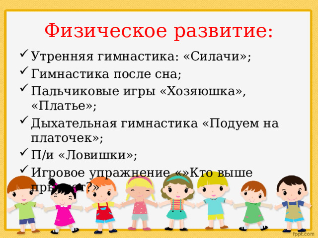 Физическое развитие: Утренняя гимнастика: «Силачи»; Гимнастика после сна; Пальчиковые игры «Хозяюшка», «Платье»; Дыхательная гимнастика «Подуем на платочек»; П/и «Ловишки»; Игровое упражнение «»Кто выше прыгнет?» 