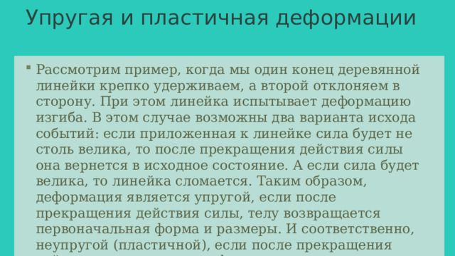 Упругая и пластичная деформации   Рассмотрим пример, когда мы один конец деревянной линейки крепко удерживаем, а второй отклоняем в сторону. При этом линейка испытывает деформацию изгиба. В этом случае возможны два варианта исхода событий: если приложенная к линейке сила будет не столь велика, то после прекращения действия силы она вернется в исходное состояние. А если сила будет велика, то линейка сломается. Таким образом, деформация является упругой, если после прекращения действия силы, телу возвращается первоначальная форма и размеры. И соответственно, неупругой (пластичной), если после прекращения действия силы тело свою форму не восстанавливает (например, изменение формы куска пластилина) 