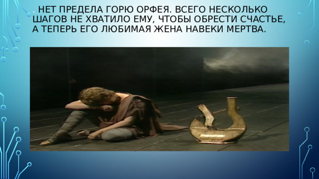 . Нет предела горю Орфея. Всего несколько шагов не хватило ему, чтобы обрести счастье, а теперь его любимая жена навеки мертва. 