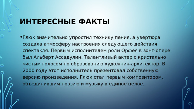 Интересные факты Глюк значительно упростил технику пения, а увертюра создала атмосферу настроения следующего действия спектакля. Первым исполнителем роли Орфея в зонг-опере был Альберт Ассадулин. Талантливый актер с кристально чистым голосом по образованию художник-архитектор. В 2000 году этот исполнитель презентовал собственную версию произведения. Глюк стал первым композитором, объединившим поэзию и музыку в единое целое. 