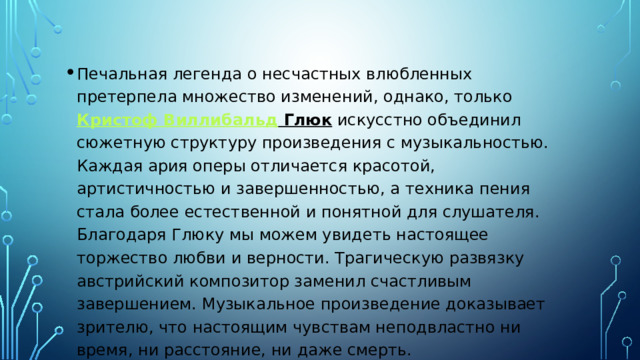 Печальная легенда о несчастных влюбленных претерпела множество изменений, однако, только  Кристоф Виллибальд Глюк  искусстно объединил сюжетную структуру произведения с музыкальностью. Каждая ария оперы отличается красотой, артистичностью и завершенностью, а техника пения стала более естественной и понятной для слушателя. Благодаря Глюку мы можем увидеть настоящее торжество любви и верности. Трагическую развязку австрийский композитор заменил счастливым завершением. Музыкальное произведение доказывает зрителю, что настоящим чувствам неподвластно ни время, ни расстояние, ни даже смерть. 