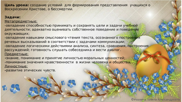 Цель урока: создание условий для формирования представления учащихся о Воскресении Христове, о бессмертии.   Задачи: Метапредметные:  -овладение способностью принимать и сохранять цели и задачи учебной деятельности; адекватно оценивать собственное поведение и поведение окружающих; -овладение навыками смыслового чтения текста, осознанного построения речевых высказываний в соответствии с задачами коммуникации; -овладение логическими действиями анализа, синтеза, сравнения, построения рассуждений; готовность слушать собеседника и вести диалог. Предметные:  - знание, понимание и принятие личностью моральных ценностей; -понимание значения нравственности в жизни человека и общества; Личностные:  - развитие этических чувств. 