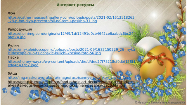 Интернет-ресурсы Фон https://catherineasquithgallery.com/uploads/posts/2021-02/1613518263_28-p-fon-dlya-prezentatsii-na-temu-paskha-37.jpg  Репродукция https://i.pinimg.com/originals/12/49/1d/12491d0cb4642ce6aabdc6bc24bfef74.jpg  Кулич https://mykaleidoscope.ru/uploads/posts/2021-09/1632150229_26-mykaleidoscope-ru-p-tsiganskie-kulichi-krasivo-foto-56.jpg Пасха https://honey-way.ru/wp-content/uploads/d/e/d/ded27f75218cf0dbf128f1eda4b437b2.jpeg  Яйца http://img.naskoruyuruku.ru/image/raspisannye_pisankoy_yayca_1.jpg  https://get.pxhere.com/photo/food-ethnic-art-decorative-easter-traditional-easter-eggs-pysanka-easter-egg-ukrainian-pysanky-1265347.jpg  