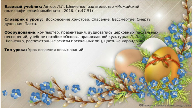 Базовый учебник: Автор: Л.Л. Шевченко, издательство «Можайский полиграфический комбинат» , 2016. ( с.47-51)  Словарик к уроку: Воскресение Христово. Спасение. Бессмертие. Смерть духовная. Пасха.   Оборудование : компьютер, презентация, аудиозапись церковных пасхальных песнопений, учебное пособие «Основы православной культуры» Л. Л. Шевченко, распечатанные эскизы пасхальных яиц, цветные карандаши.   Тип урока: Урок освоения новых знаний 