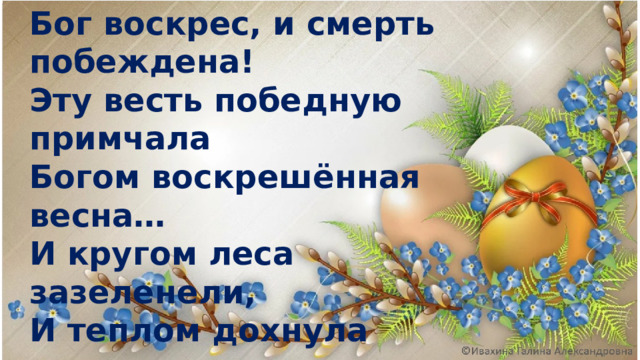 Бог воскрес, и смерть побеждена! Эту весть победную примчала Богом воскрешённая весна… И кругом леса зазеленели, И теплом дохнула грудь земли. И, внимая трелям соловьиным, Ландыши и розы зацвели.  