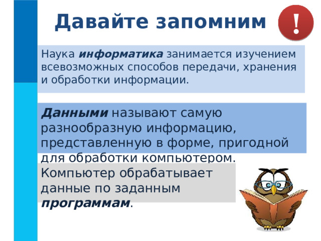Давайте запомним ! Наука информатика занимается изучением всевозможных способов передачи, хранения и обработки информации. Данными  называют самую разнообразную информацию, представленную в форме, пригодной для обработки компьютером. Компьютер обрабатывает данные по заданным программам . 