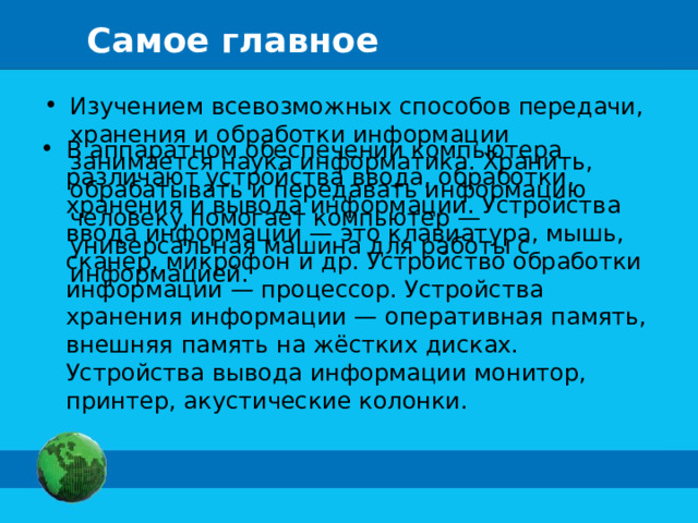 Самое главное Изучением всевозможных способов передачи, хранения и обработки информации занимается наука информатика. Хранить, обрабатывать и передавать информацию человеку помогает компьютер — универсальная машина для работы с информацией. В аппаратном обеспечении компьютера различают устройства ввода, обработки, хранения и вывода информации. Устройства ввода информации — это клавиатура, мышь, сканер, микрофон и др. Устройство обработки информации — процессор. Устройства хранения информации — оперативная память, внешняя память на жёстких дисках. Устройства вывода информации монитор, принтер, акустические колонки. 