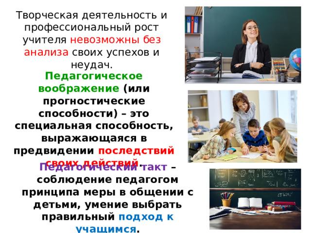 Творческая деятельность и профессиональный рост учителя невозможны без анализа своих успехов и неудач. Педагогическое воображение (или прогностические способности) – это специальная способность, выражающаяся в предвидении последствий своих действий . Педагогический такт – соблюдение педагогом принципа меры в общении с детьми, умение выбрать правильный подход к учащимся . 